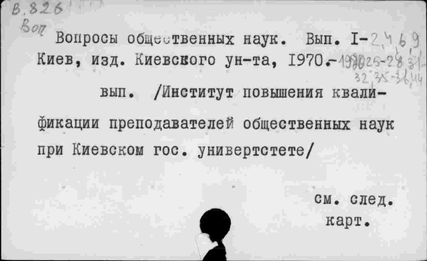 ﻿3.326'
Вопросы общественных наук. Вып. I- ’ч 9 Киев, изд. Киевского ун-та, 1970-ЭДг‘~?^ ' ^2. .V» вып. /Институт повышения квали-
фикации преподавателей общественных наук при Киевском гос. универтстете/
см. след.
карт.